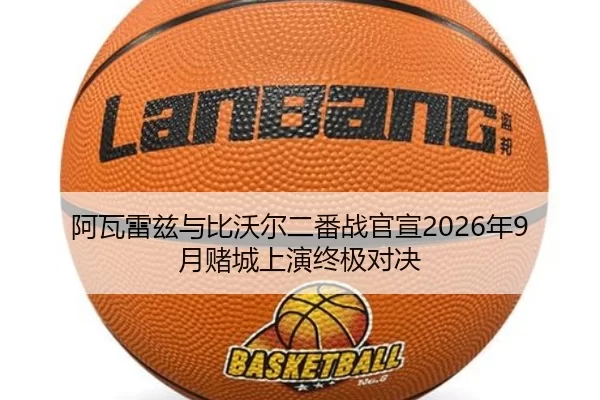 阿瓦雷兹与比沃尔二番战官宣2026年9月赌城上演终极对决